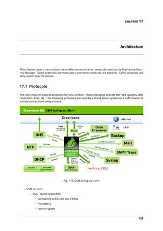 CHAPTER 17
Architecture
This chapter covers the architecture and the communication protocols used by the Greenbone Secu-
rity Manager. Some protocols are mandatory and some protocols are optional. Some protocols are
only used in speciﬁc setups.
17.1 Protocols
The GSM requires several protocols to fully function. These protocols provide the feed updates, DNS
resolution, time, etc. The following protocols are used by a stand alone system or a GSM master to
initiate connections being a client:
Fig. 17.1: GSM acting as client
• GSM is client
– DNS - Name resolution
* connecting to 53/udp and 53/tcp
* mandatory
* not encrypted
259
 