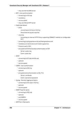 Greenbone Security Manager with Greenbone OS 4, Release 4
* may use internal DNS server
– NTP - time synchronization
* connecting to 123/udp
* mandatory
* not encrypted
* may use internal NTP server
– Feeds (see below)
* direct
· connecting to 24/tcp or 443/tcp
· direct Internet access required
* via proxy
· connecting to internal HTTP-Proxy supporting CONNECT method on conﬁgurable
port
* connecting to apt.greenbone.net and feed.greenbone.net
* mandatory on stand-alone and master appliances
* Protocol used is SSH
* encrypted and bidirectionally authenticated via SSH
· Server: public key
· Client: public key
– DHCP
* connecting to 67/udp and 68/udp
* optional
* not encrypted
– LDAPS - User authentication
* connecting to 636/tcp
* optional
* encrypted and authenticated via SSL/TLS
· Server: certiﬁcate
· Client: username/password
– Syslog - Remote Logging and alerts
* connecting to 512/udp or 512/tcp
* optional
* not encrypted
– SNMP Traps for alerts
* connecting to 162/udp
* optional
* just SNMPv1
* not encrypted
– SMTP for E-Mail alerts
260 Chapter 17. Architecture
 