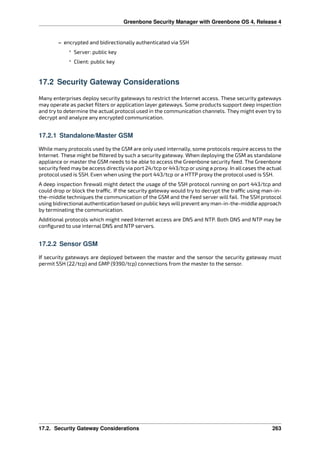 Greenbone Security Manager with Greenbone OS 4, Release 4
– encrypted and bidirectionally authenticated via SSH
* Server: public key
* Client: public key
17.2 Security Gateway Considerations
Many enterprises deploy security gateways to restrict the Internet access. These security gateways
may operate as packet ﬁlters or application layer gateways. Some products support deep inspection
and try to determine the actual protocol used in the communication channels. They might even try to
decrypt and analyze any encrypted communication.
17.2.1 Standalone/Master GSM
While many protocols used by the GSM are only used internally, some protocols require access to the
Internet. These might be ﬁltered by such a security gateway. When deploying the GSM as standalone
appliance or master the GSM needs to be able to access the Greenbone security feed. The Greenbone
security feed may be access directly via port 24/tcp or 443/tcp or using a proxy. In all cases the actual
protocol used is SSH. Even when using the port 443/tcp or a HTTP proxy the protocol used is SSH.
A deep inspection ﬁrewall might detect the usage of the SSH protocol running on port 443/tcp and
could drop or block the tra c. If the security gateway would try to decrypt the tra c using man-in-
the-middle techniques the communication of the GSM and the Feed server will fail. The SSH protocol
using bidirectional authentication based on public keys will prevent any man-in-the-middle approach
by terminating the communication.
Additional protocols which might need Internet access are DNS and NTP. Both DNS and NTP may be
conﬁgured to use internal DNS and NTP servers.
17.2.2 Sensor GSM
If security gateways are deployed between the master and the sensor the security gateway must
permit SSH (22/tcp) and GMP (9390/tcp) connections from the master to the sensor.
17.2. Security Gateway Considerations 263
 