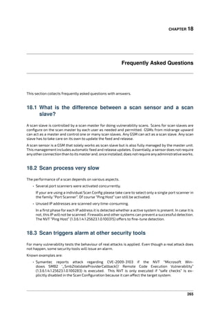 CHAPTER 18
Frequently Asked Questions
This section collects frequently asked questions with answers.
18.1 What is the difference between a scan sensor and a scan
slave?
A scan slave is controlled by a scan master for doing vulnerability scans. Scans for scan slaves are
conﬁgure on the scan master by each user as needed and permitted. GSMs from midrange upward
can act as a master and control one or many scan slaves. Any GSM can act as a scan slave. Any scan
slave has to take care on its own to update the feed and release.
A scan sensor is a GSM that solely works as scan slave but is also fully managed by the master unit.
This management includes automatic feed and release updates. Essentially, a sensordoes not require
anyotherconnectionthantoitsmasterand, onceinstalled, doesnotrequireanyadministrativeworks.
18.2 Scan process very slow
The performance of a scan depends on various aspects.
• Several port scanners were activated concurrently.
If your are using a individual Scan Conﬁg please take care to select only a single port scanner in
the family “Port Scanner”. Of course “Ping Host” can still be activated.
• Unused IP addresses are scanned very time-consuming.
In a ﬁrst phase for each IP address it is detected whether a active system is present. In case it is
not, this IP will not be scanned. Firewalls and other systems can prevent a successful detection.
The NVT “Ping Host” (1.3.6.1.4.1.25623.1.0.100315) o ers to ﬁne-tune detection.
18.3 Scan triggers alarm at other security tools
For many vulnerability tests the behaviour of real attacks is applied. Even though a real attack does
not happen, some security tools will issue an alarm.
Known examples are:
• Symantec reports attack regarding CVE-2009-3103 if the NVT “Microsoft Win-
dows SMB2 ‘_Smb2ValidateProviderCallback()’ Remote Code Execution Vulnerability”
(1.3.6.1.4.1.25623.1.0.100283) is executed. This NVT is only executed if “safe checks” is ex-
plicitly disabled in the Scan Conﬁguration because it can a ect the target system.
265
 
