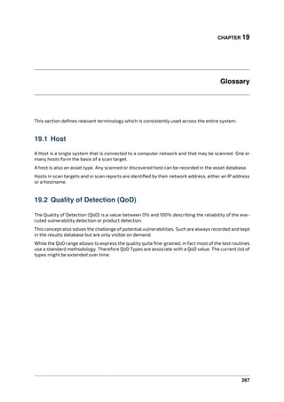 CHAPTER 19
Glossary
This section deﬁnes relevant terminology which is consistently used across the entire system.
19.1 Host
A Host is a single system that is connected to a computer network and that may be scanned. One or
many hosts form the basis of a scan target.
A host is also an asset type. Any scanned or discovered host can be recorded in the asset database.
Hosts in scan targets and in scan reports are identiﬁed by their network address, either an IP address
or a hostname.
19.2 Quality of Detection (QoD)
The Quality of Detection (QoD) is a value between 0% and 100% describing the reliability of the exe-
cuted vulnerability detection or product detection.
This concept also solves the challenge of potential vulnerabilities. Such are always recorded and kept
in the results database but are only visible on demand.
While the QoD range allows to express the quality quite ﬁne-grained, in fact most of the test routines
use a standard methodology. Therefore QoD Types are associate with a QoD value. The current list of
types might be extended over time.
267
 
