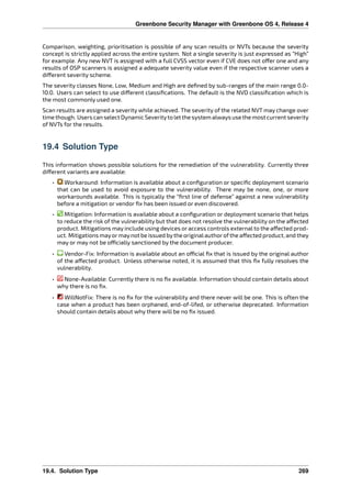 Greenbone Security Manager with Greenbone OS 4, Release 4
Comparison, weighting, prioritisation is possible of any scan results or NVTs because the severity
concept is strictly applied across the entire system. Not a single severity is just expressed as “High”
for example. Any new NVT is assigned with a full CVSS vector even if CVE does not o er one and any
results of OSP scanners is assigned a adequate severity value even if the respective scanner uses a
di erent severity scheme.
The severity classes None, Low, Medium and High are deﬁned by sub-ranges of the main range 0.0-
10.0. Users can select to use di erent classiﬁcations. The default is the NVD classiﬁcation which is
the most commonly used one.
Scan results are assigned a severity while achieved. The severity of the related NVT may change over
time though. Users canselect Dynamic Severityto letthe system always use themost current severity
of NVTs for the results.
19.4 Solution Type
This information shows possible solutions for the remediation of the vulnerability. Currently three
di erent variants are available:
• Workaround: Information is available about a conﬁguration or speciﬁc deployment scenario
that can be used to avoid exposure to the vulnerability. There may be none, one, or more
workarounds available. This is typically the “ﬁrst line of defense” against a new vulnerability
before a mitigation or vendor ﬁx has been issued or even discovered.
• Mitigation: Information is available about a conﬁguration or deployment scenario that helps
to reduce the risk of the vulnerability but that does not resolve the vulnerability on the a ected
product. Mitigations may include using devices or access controls external to the a ected prod-
uct. Mitigations mayormaynot be issued bythe originalauthorofthe a ected product, and they
may or may not be o cially sanctioned by the document producer.
• Vendor-Fix: Information is available about an o cial ﬁx that is issued by the original author
of the a ected product. Unless otherwise noted, it is assumed that this ﬁx fully resolves the
vulnerability.
• None-Available: Currently there is no ﬁx available. Information should contain details about
why there is no ﬁx.
• WillNotFix: There is no ﬁx for the vulnerability and there never will be one. This is often the
case when a product has been orphaned, end-of-lifed, or otherwise deprecated. Information
should contain details about why there will be no ﬁx issued.
19.4. Solution Type 269
 