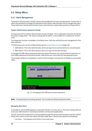 Greenbone Security Manager with Greenbone OS 4, Release 4
5.2 Setup Menu
5.2.1 Users Management
The system administration interface allows the management of users and passwords. In particular, it
o ers the possibility to change the password of the system administrator and to manage web users.
These web users may be administrators (scan administrator respectively), guests and Super Admin.
System Administrator password change
The password of the system administrator may be changed. This is especially important during the
ﬁrst base conﬁguration. The factory setting admin/admin is not suitable for a production environ-
ment.
The respective function is available in the Setup menu. Here you will ﬁnd the user management in the
User submenu.
The following users can be conﬁgured (see section Authorization Concept (page 15)):
1. GSM-Admin: This is the administrator which can log into via command line (i.e. via serial port).
2. Web-Admin: This is the administrator which can log into the web interface.
To change the GSM-Admin password select the option Password. You will be asked to enter the cur-
rent (UNIX) password of the administrator. Afterwards you must enter the new password twice.
This change is e ective immediately. A commit of the change is not required. A rollback is not possible
either.
Fig. 5.4: Changing of the GSM administrator password
Note: Trivial passwords are being rejected. This includes the default password admin.
Managing Web Users
To be able to use the GSM appliance a web administrator must be set up. This user is being referred
to as scan administrator in some documentation and by some applications.
The set-up ofthe ﬁrst web admin is onlypossible through the system administration interface. Within
Setup menu switch to the User option and select Web Users. Several new options are displayed.
• List Users - This displays a list of the current web users.
18 Chapter 5. System Administration
 