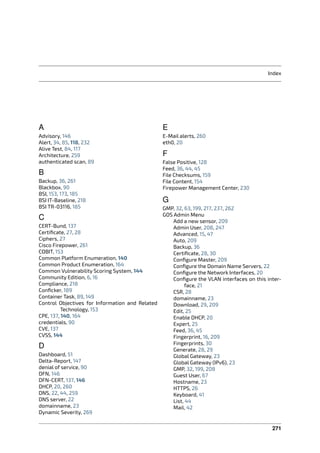 Index
A
Advisory, 146
Alert, 34, 85, 118, 232
Alive Test, 84, 117
Architecture, 259
authenticated scan, 89
B
Backup, 36, 261
Blackbox, 90
BSI, 153, 173, 185
BSI IT-Baseline, 218
BSI TR-03116, 185
C
CERT-Bund, 137
Certiﬁcate, 27, 28
Ciphers, 27
Cisco Firepower, 261
COBIT, 153
Common Platform Enumeration, 140
Common Product Enumeration, 164
Common Vulnerability Scoring System, 144
Community Edition, 6, 16
Compliance, 218
Conﬁcker, 189
Container Task, 89, 149
Control Objectives for Information and Related
Technology, 153
CPE, 137, 140, 164
credentials, 90
CVE, 137
CVSS, 144
D
Dashboard, 51
Delta-Report, 147
denial of service, 90
DFN, 146
DFN-CERT, 137, 146
DHCP, 20, 260
DNS, 22, 44, 259
DNS server, 22
domainname, 23
Dynamic Severity, 269
E
E-Mail alerts, 260
eth0, 20
F
False Positive, 128
Feed, 36, 44, 45
File Checksums, 159
File Content, 154
Firepower Management Center, 230
G
GMP, 32, 63, 199, 217, 237, 262
GOS Admin Menu
Add a new sensor, 209
Admin User, 208, 247
Advanced, 15, 47
Auto, 209
Backup, 36
Certiﬁcate, 28, 30
Conﬁgure Master, 209
Conﬁgure the Domain Name Servers, 22
Conﬁgure the Network Interfaces, 20
Conﬁgure the VLAN interfaces on this inter-
face, 21
CSR, 28
domainname, 23
Download, 29, 209
Edit, 25
Enable DHCP, 20
Expert, 25
Feed, 36, 45
Fingerprint, 16, 209
Fingerprints, 30
Generate, 28, 29
Global Gateway, 23
Global Gateway (IPv6), 23
GMP, 32, 199, 208
Guest User, 67
Hostname, 23
HTTPS, 26
Keyboard, 41
List, 44
Mail, 42
271
 