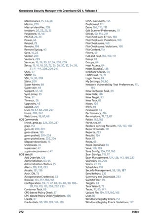 Greenbone Security Manager with Greenbone OS 4, Release 4
Maintenance, 15, 43–46
Master, 209
Master Identiﬁer, 209
Network, 20, 22, 23, 25
Password, 18, 48
PKCS12, 28, 29
Power, 46
Reboot, 29
Remote, 199
Remote Syslog, 43
Save, 16, 22
Sensor, 209
Sensors, 209
Services, 16, 26, 30, 32, 34, 208, 209
Setup, 15, 16, 18, 20, 22, 25, 26, 30, 32, 34, 36,
37, 41–44, 208, 209, 247
Shell, 47
SNMP, 34
SSH, 16, 30, 209
State, 209
Super Admin, 68
Superuser, 48
Support, 47, 48
Sync proxy, 39
Time, 37
Timeout, 26
Upgrades, 45
Upload, 209
User, 18, 67, 68, 208, 247
Users, 208, 247
Web Users, 18, 67, 68
GOS Commands
check_gmp.py, 226, 230, 237
grep, 154
gvm-cli, 200, 201
gvm-cli.exe, 199
gvm-pyshell, 201–203
gvm-pyshell.exe, 202, 204
ldapcertdownload, 75
snmpwalk, 34
superuser, 47
superuserpassword, 47
GOS WebUI
Add Override, 129
Administration, 63, 65
Administration/Radius, 75
Alerts, 119, 232, 233
Assets, 131, 136
Auth. DN, 73
Autogenerate Credential, 92
Browse, 154, 157, 160, 165
Conﬁguration, 59, 71, 72, 83, 84, 86, 90, 108–
111, 118, 119, 151, 208, 232, 233
Container Task, 89
CPE-based Policy Check, 171
CPE-based Policy Check Violations, 166
Create, 87
Credentials, 90, 108, 109, 166, 170
CVSS-Calculator, 145
Dashboard, 131
Done, 166, 170, 171
Edit Scanner Preferences, 111
Extras, 60, 145, 214
File Checksum: Errors, 160
File Checksum: Violations, 160
File Checksums, 160
File Checksums: Violations, 160
File Content, 154
Filters, 59
Full and Fast, 165, 169, 171
Group, 87
Groups, 64
Host Access, 64
Hosts (Classic), 136
Interface Access, 64
LDAP Host, 74, 75
Login Name, 63
My Settings, 56, 60
Network Vulnerability Test Preferences, 111,
165
New Container Task, 89
New Note, 126
New Target, 83
New Task, 85
Notes, 126
NVTs, 58
Password, 63
Performance, 214
Permissions, 71, 72, 87
Policy, 162, 165
Port Lists, 84
Replace existing ﬁle with:, 156, 157, 160
Report Formats, 151
Reports, 233
Results, 124
Role, 87
Roles, 65
Roles (optional), 64
Save, 166, 169
Save Conﬁg, 154, 157, 160
Scan Conﬁgs, 110, 111
Scan Management, 124, 126, 147, 166, 233
Scanners, 86, 208
Scans, 77, 85
Schedules, 118
SecInfo Management, 58, 136, 137
Send to host, 233
Summary and Download, 233
Switch Filter, 59
Targets, 83
Task Wizard, 79
Tasks, 77, 85, 147
Upload ﬁle, 154, 157, 160, 165
User, 87
Windows Registry Check, 157
Windows Registry Check: Violations, 157
272 Index
 