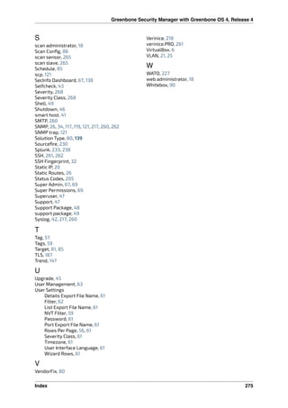 Greenbone Security Manager with Greenbone OS 4, Release 4
S
scan administrator, 18
Scan Conﬁg, 86
scan sensor, 265
scan slave, 265
Schedule, 85
scp, 121
SecInfo Dashboard, 67, 138
Selfcheck, 43
Severity, 268
Severity Class, 268
Shell, 49
Shutdown, 46
smart host, 41
SMTP, 260
SNMP, 26, 34, 117, 119, 121, 217, 260, 262
SNMP trap, 121
Solution Type, 80, 139
Sourceﬁre, 230
Splunk, 233, 238
SSH, 261, 262
SSH Fingerprint, 32
Static IP, 20
Static Routes, 26
Status Codes, 205
Super Admin, 67, 69
Super Permissions, 69
Superuser, 47
Support, 47
Support Package, 48
support package, 49
Syslog, 42, 217, 260
T
Tag, 57
Tags, 59
Target, 81, 85
TLS, 187
Trend, 147
U
Upgrade, 45
User Management, 63
User Settings
Details Export File Name, 61
Filter, 62
List Export File Name, 61
NVT Filter, 59
Password, 61
Port Export File Name, 61
Rows Per Page, 56, 61
Severity Class, 61
Timezone, 61
User Interface Language, 61
Wizard Rows, 61
V
VendorFix, 80
Verinice, 218
verinice.PRO, 261
VirtualBox, 6
VLAN, 21, 25
W
WATO, 227
web administrator, 18
Whitebox, 90
Index 275
 
