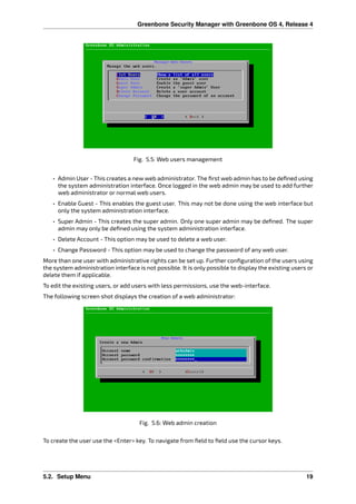 Greenbone Security Manager with Greenbone OS 4, Release 4
Fig. 5.5: Web users management
• Admin User - This creates a new web administrator. The ﬁrst web admin has to be deﬁned using
the system administration interface. Once logged in the web admin may be used to add further
web administrator or normal web users.
• Enable Guest - This enables the guest user. This may not be done using the web interface but
only the system administration interface.
• Super Admin - This creates the super admin. Only one super admin may be deﬁned. The super
admin may only be deﬁned using the system administration interface.
• Delete Account - This option may be used to delete a web user.
• Change Password - This option may be used to change the password of any web user.
More than one user with administrative rights can be set up. Further conﬁguration of the users using
the system administration interface is not possible. It is only possible to display the existing users or
delete them if applicable.
To edit the existing users, or add users with less permissions, use the web-interface.
The following screen shot displays the creation of a web administrator:
Fig. 5.6: Web admin creation
To create the user use the <Enter> key. To navigate from ﬁeld to ﬁeld use the cursor keys.
5.2. Setup Menu 19
 