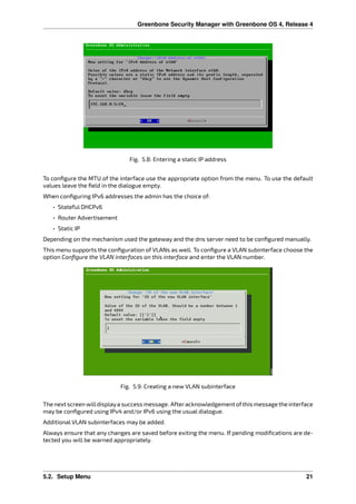 Greenbone Security Manager with Greenbone OS 4, Release 4
Fig. 5.8: Entering a static IP address
To conﬁgure the MTU of the interface use the appropriate option from the menu. To use the default
values leave the ﬁeld in the dialogue empty.
When conﬁguring IPv6 addresses the admin has the choice of:
• Stateful DHCPv6
• Router Advertisement
• Static IP
Depending on the mechanism used the gateway and the dns server need to be conﬁgured manually.
This menu supports the conﬁguration of VLANs as well. To conﬁgure a VLAN subinterface choose the
option Conﬁgure the VLAN interfaces on this interface and enter the VLAN number.
Fig. 5.9: Creating a new VLAN subinterface
The nextscreen willdisplaya success message. Afteracknowledgement ofthis messagethe interface
may be conﬁgured using IPv4 and/or IPv6 using the usual dialogue.
Additional VLAN subinterfaces may be added.
Always ensure that any changes are saved before exiting the menu. If pending modiﬁcations are de-
tected you will be warned appropriately.
5.2. Setup Menu 21
 