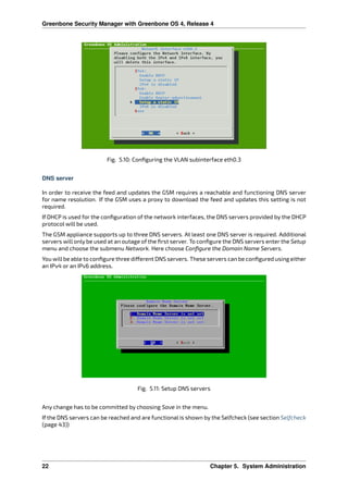 Greenbone Security Manager with Greenbone OS 4, Release 4
Fig. 5.10: Conﬁguring the VLAN subinterface eth0.3
DNS server
In order to receive the feed and updates the GSM requires a reachable and functioning DNS server
for name resolution. If the GSM uses a proxy to download the feed and updates this setting is not
required.
If DHCP is used for the conﬁguration of the network interfaces, the DNS servers provided by the DHCP
protocol will be used.
The GSM appliance supports up to three DNS servers. At least one DNS server is required. Additional
servers will only be used at an outage of the ﬁrst server. To conﬁgure the DNS servers enter the Setup
menu and choose the submenu Network. Here choose Conﬁgure the Domain Name Servers.
You will be able to conﬁgure three di erent DNS servers. These servers can be conﬁgured using either
an IPv4 or an IPv6 address.
Fig. 5.11: Setup DNS servers
Any change has to be committed by choosing Save in the menu.
If the DNS servers can be reached and are functional is shown by the Selfcheck (see section Selfcheck
(page 43))
22 Chapter 5. System Administration
 