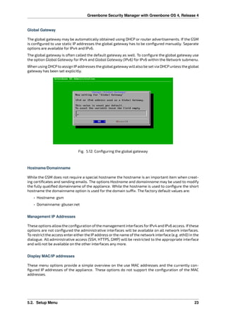 Greenbone Security Manager with Greenbone OS 4, Release 4
Global Gateway
The global gateway may be automatically obtained using DHCP or router advertisements. If the GSM
is conﬁgured to use static IP addresses the global gateway has to be conﬁgured manually. Separate
options are available for IPv4 and IPv6.
The global gateway is often called the default gateway as well. To conﬁgure the global gateway use
the option Global Gateway for IPv4 and Global Gateway (IPv6) for IPv6 within the Network submenu.
When using DHCPto assign IPaddresses the globalgatewaywillalso be set via DHCPunless the global
gateway has been set explicitly.
Fig. 5.12: Conﬁguring the global gateway
Hostname/Domainname
While the GSM does not require a special hostname the hostname is an important item when creat-
ing certiﬁcates and sending emails. The options Hostname and domainname may be used to modify
the fully qualiﬁed domainname of the appliance. While the hostname is used to conﬁgure the short
hostname the domainname option is used for the domain su x. The factory default values are:
• Hostname: gsm
• Domainname: gbuser.net
Management IP Addresses
These options allowthe conﬁguration ofthe management interfaces forIPv4 and IPv6 access. Ifthese
options are not conﬁgured the administrative interfaces will be available on all network interfaces.
To restrict the access enter either the IP address or the name of the network interface (e.g. eth0) in the
dialogue. All administrative access (SSH, HTTPS, GMP) will be restricted to the appropriate interface
and will not be available on the other interfaces any more.
Display MAC/IP addresses
These menu options provide a simple overview on the use MAC addresses and the currently con-
ﬁgured IP addresses of the appliance. These options do not support the conﬁguration of the MAC
addresses.
5.2. Setup Menu 23
 