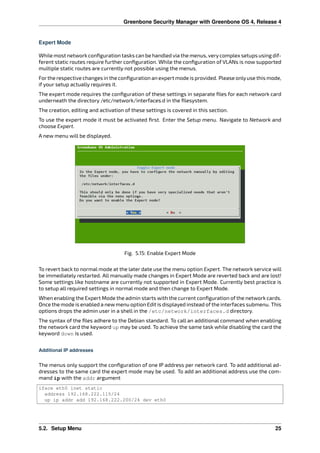Greenbone Security Manager with Greenbone OS 4, Release 4
Expert Mode
While most network conﬁguration tasks can be handled via the menus, verycomplex setups using dif-
ferent static routes require further conﬁguration. While the conﬁguration of VLANs is now supported
multiple static routes are currently not possible using the menus.
Forthe respective changes in the conﬁguration an expert mode is provided. Please onlyuse this mode,
if your setup actually requires it.
The expert mode requires the conﬁguration of these settings in separate ﬁles for each network card
underneath the directory /etc/network/interfaces.d in the ﬁlesystem.
The creation, editing and activation of these settings is covered in this section.
To use the expert mode it must be activated ﬁrst. Enter the Setup menu. Navigate to Network and
choose Expert.
A new menu will be displayed.
Fig. 5.15: Enable Expert Mode
To revert back to normal mode at the later date use the menu option Expert. The network service will
be immediately restarted. All manually made changes in Expert Mode are reverted back and are lost!
Some settings like hostname are currently not supported in Expert Mode. Currently best practice is
to setup all required settings in normal mode and then change to Expert Mode.
When enabling the Expert Mode the admin starts with the current conﬁguration of the network cards.
Once the mode is enabled a newmenu option Edit is displayed instead ofthe interfaces submenu. This
options drops the admin user in a shell in the /etc/network/interfaces.d directory.
The syntax of the ﬁles adhere to the Debian standard. To call an additional command when enabling
the network card the keyword up may be used. To achieve the same task while disabling the card the
keyword down is used.
Additional IP addresses
The menus only support the conﬁguration of one IP address per network card. To add additional ad-
dresses to the same card the expert mode may be used. To add an additional address use the com-
mand ip with the addr argument
iface eth0 inet static
address 192.168.222.115/24
up ip addr add 192.168.222.200/24 dev eth0
5.2. Setup Menu 25
 