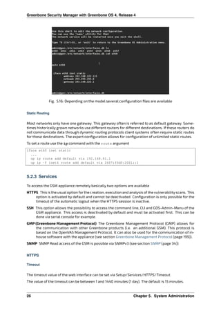 Greenbone Security Manager with Greenbone OS 4, Release 4
Fig. 5.16: Depending on the model several conﬁguration ﬁles are available
Static Routing
Most networks only have one gateway. This gateway often is referred to as default gateway. Some-
times historically grown networks use di erent routers for di erent destinations. If these routers do
not communicate data through dynamic routing protocols client systems often require static routes
for those destinations. The expert conﬁguration allows for conﬁguration of unlimited static routes.
To set a route use the ip command with the route argument
iface eth0 inet static
...
up ip route add default via 192.168.81.1
up ip -f inet6 route add default via 2607:f0d0:2001::1
5.2.3 Services
To access the GSM appliance remotely basically two options are available
HTTPS This is the usualoption forthe creation, execution and analysis ofthe vulnerabilityscans. This
option is activated by default and cannot be deactivated. Conﬁguration is only possible for the
timeout of the automatic logout when the HTTPS session is inactive.
SSH This option allows the possibility to access the command line, CLI and GOS-Admin-Menu of the
GSM appliance. This access is deactivated by default and must be activated ﬁrst. This can be
done via serial console for example.
GMP (Greenbone Management Protocol) The Greenbone Management Protocol (GMP) allows for
the communication with other Greenbone products (i.e. an additional GSM). This protocol is
based on the OpenVAS Management Protocol. It can also be used for the communication of in-
house software with the appliance (see section Greenbone Management Protocol (page 199)).
SNMP SNMP Read access of the GSM is possible via SNMPv3 (see section SNMP (page 34))
HTTPS
Timeout
The timeout value of the web interface can be set via Setup/Services/HTTPS/Timeout.
The value of the timeout can be between 1 and 1440 minutes (1 day). The default is 15 minutes.
26 Chapter 5. System Administration
 
