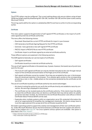 Greenbone Security Manager with Greenbone OS 4, Release 4
Ciphers
The HTTPS ciphers may be conﬁgured. The current setting allows only secure ciphers using at least
128 Bit key length explicitly disallowing AES-128-CBC, Camellia-128-CBC and the cipher suites used by
SSLv3 and TLSv1.0.
The string used to deﬁne the ciphers is validated by GNUTLS and has to conform to the corresponding
syntax.
Certificate
This menu option supports the generation of self-signed HTTPS certiﬁcates or the import of certiﬁ-
cates signed by external certiﬁcate authorities.
The menu o ers the following choices:
• Download: Download the current HTTPS certiﬁcate for import in your browser
• CSR: Generate a Certiﬁcate Signing Request for the HTTPS certiﬁcate
• Generate : Auto-generate a new self-signed HTTPS certiﬁcate
• PKCS12: Import a PKCS#12 ﬁle as new HTTPS certiﬁcate
• Certiﬁcate: Import a certiﬁcate signed by an external certiﬁcate authority
These di erent options are explained in the following sections.
The GSM appliance basically can use two types of certiﬁcates:
• Self-signed certiﬁcates
• Certiﬁcates issued by an external certiﬁcate authority
The use of self-signed certiﬁcates is the easiest way. It poses, however, the lowest security and more
work for the user:
• The trust of a self-signed certiﬁcate can only be checked manually by the user through manual
import of the certiﬁcate and examination of the ﬁnger print of the certiﬁcate.
• Self-signed certiﬁcates cannot be revoked. Once they are accepted by the user in the browser
they are stored permanently in the browser. If an attacker gains access to the corresponding
private key a man-in-the –middle attack on the connection protected by the certiﬁcate can be
launched.
The use of a certiﬁcate issued by a certiﬁcate authority has several advantages:
• All clients trusting the authority can verify the certiﬁcate directly and establish a security con-
nection. No warning is displayed in the browser.
• The certiﬁcate can be revoked easily by the certiﬁcate authority. If the clients have the ability
to check the certiﬁcate status they can decline a certiﬁcate that may still be within its validity
period but has been revoked. As mechanisms the Certiﬁcate Revocation Lists (CRLs) or Online
Certiﬁcate Status Protocol (OCSP) can be used.
• Especially when multiple systems within an organization serve SSL protected information the
use of an organizational CA simpliﬁes the management drastically. All clients simply have to
trust the organizational CA to accept all of the certiﬁcates issued by the CA.
All modern operating systems support the creation and management of their own certiﬁcate author-
ity. Under Microsoft Windows Server the Active Directory Certiﬁcate Services support the adminis-
trator in the creation of a root CA2
. For Linux systems various options are available. One option is
described in the IPSec-Howto3
.
2 https://technet.microsoft.com/en-us/library/cc731183.aspx
3 http://www.ipsec-howto.org/x600.html
5.2. Setup Menu 27
 