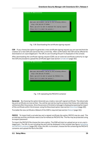 Greenbone Security Manager with Greenbone OS 4, Release 4
Fig. 5.18: Downloading the certiﬁcate signing request
CSR If you choose the option to generate a new certiﬁcate signing request you are warned that the
creation of a new CSR will overwrite the current key. After conﬁrmation the CSR will be o ered for
download on an unprivileged port. The URL to use including the port is displayed on the console.
After downloading the certiﬁcate signing request (CSR) use an external certiﬁcate authority to sign
the CSR and proceed to upload the certiﬁcate again (see section Certiﬁcate (page 30)).
Fig. 5.19: Uploading the PKCS#12 container
Generate By choosing the option Generate you create a new self-signed certiﬁcate. The old private
key and certiﬁcate are overwritten. You will be warned during the process that these old credentials
willbe lostafterthe process. Once the processis ﬁnished a message isdisplayed proposing the import
of the certiﬁcate within the browser using the Download option (see section Download (page 28)).
To enable the new certiﬁcate a Reboot of the GSM is required (see section Reboot (page 46)).
PKCS12 To import both a private key and a signed certiﬁcate the option PKCS12 may be used. The
private key and the certiﬁcate need to be formatted as PKCS#12 ﬁle. The ﬁle may be protected using
an export password.
To import the PKCS#12 ﬁle choose the menu option. The GSM will start an upload server on an unpriv-
ileged port. The URL to use including the port will be displayed in the console (see ﬁgure Uploading
the PKCS#12 container (page 29)). Enter the URL in a browser, choose the ﬁle containing the PKCS#12
container and upload the ﬁle to the GSM.
5.2. Setup Menu 29
 