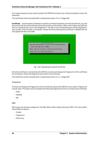 Greenbone Security Manager with Greenbone OS 4, Release 4
If an export password was used to protect the PKCS#12 container you will be prompted to enter the
password.
The certiﬁcate will be activated after a reboot (see section Reboot (page 46)).
Certiﬁcate Use the option Certiﬁcate to upload a certiﬁcate signed by an external authority. You will
be warned that the old certiﬁcate will be overwritten in the process. After conﬁrmation the GSM will
start an upload server on an unprivileged port. The URL to use including the port will be displayed in
the console. Enter the URL in a browser, choose the ﬁle containing the certiﬁcate in Base64 format
and upload the ﬁle to the GSM.
Fig. 5.20: Uploading the signed certiﬁcate
Once the certiﬁcate is retrieved by the GSM the console will display the ﬁngerprint of the certiﬁcate
for veriﬁcation. Check the ﬁngerprint and conﬁrm the certiﬁcate.
The certiﬁcate will be activated after a reboot (see section Reboot (page 46)).
Fingerprints
To check and display the ﬁngerprints of the certiﬁcate used by the GSM the menu option Fingerprints
may be used. This option will just display the following ﬁngerprints of the currently active certiﬁcate:
• SHA1
• SHA256
• BB
SSH
SSH access can also be conﬁgured in the GOS-Admin-Menu (Setup/Services/SSH). This menu o ers
three di erent options:
• Enable
• Fingerprint
• Admin key
30 Chapter 5. System Administration
 