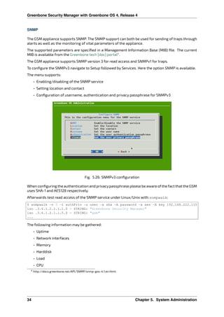 Greenbone Security Manager with Greenbone OS 4, Release 4
SNMP
The GSM appliance supports SNMP. The SNMP support can both be used for sending of traps through
alerts as well as the monitoring of vital parameters of the appliance.
The supported parameters are speciﬁed in a Management Information Base (MIB) ﬁle. The current
MIB is available from the Greenbone tech [doc] portal4
.
The GSM appliance supports SNMP version 3 for read access and SNMPv1 for traps.
To conﬁgure the SNMPv3 navigate to Setup followed by Services. Here the option SNMP is available.
The menu supports:
• Enabling/disabling of the SNMP service
• Setting location and contact
• Conﬁguration of username, authentication and privacy passphrase for SNMPv3
Fig. 5.26: SNMPv3 conﬁguration
When conﬁguring the authentication and privacypassphrase please be aware ofthe fact that the GSM
uses SHA-1 and AES128 respectively.
Afterwards test read access of the SNMP service under Linux/Unix with snmpwalk:
$ snmpwalk -v 3 -l authPriv -u user -a sha -A password -x aes -X key 192.168.222.115
iso .3.6.1.2.1.1.1.0 = STRING: "Greenbone Security Manager"
iso .3.6.1.2.1.1.5.0 = STRING: "gsm"
...
The following information may be gathered:
• Uptime
• Network interfaces
• Memory
• Harddisk
• Load
• CPU
4 http://docs.greenbone.net/API/SNMP/snmp-gos-4.1.en.html
34 Chapter 5. System Administration
 