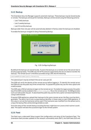 Greenbone Security Manager with Greenbone OS 4, Release 4
5.2.5 Backup
The Greenbone Security Manager supports automatic backups. These backups may be stored locally
or remote. The backups will be performed daily. Backups will be stored using the following schema:
• Last 7 daily backups
• Last 5 weekly backups
• Last 12 monthly backups
Backups older than one year will be automatically deleted. In factory state the backups are disabled.
To enable the backups navigate to Setup followed by Backup.
Fig. 5.29: Conﬁguring Backups
By default the backups are stored locally. To store the backups on a remote server the server has to
be setup appropriately. The GSM uses the SFTP protocol supported by the secure shell to transfer the
backups. The remote server is therefore provided using a URL like the following:
username@hostname[:port]/directory
The optional port may be omitted if the server uses port 22.
The GSM will verify the identity of the remote server before logging in. To identify the remote server
the GSM will use the public key of the remote host. To upload this public key use the menu option and
a web browser.
The GSM uses a SSH private key to logon on the remote server. To enable this logon process the public
keyofthe GSM must be enabled in the authorized_keys ﬁle on the remote server. To GSM generates
such a private/public key pair. To download the public key use the menu option and download the key
using a web browser.
If several GSM appliances upload their backups to the same remote server the ﬁles must be distin-
guishable. The admin has to set a unique backup identiﬁer in these cases on each GSM appliance. If
this value is not set the hostname will be used. If the hostname was modiﬁed from the default and is
unique the backup ﬁles will be distinguishable as well.
Since the setup of the remote backup including the keys might be error-prone a test routine is avail-
able. This option will test the successful login to the remote system.
5.2.6 Feed
The Feed menu underneath Setup support the conﬁguration and setup of the Greenbone feed. The
Greenbone feed provides updates to the network vulnerability tests (NVT), the SCAP data (CVE and
36 Chapter 5. System Administration
 