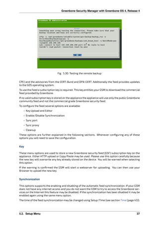 Greenbone Security Manager with Greenbone OS 4, Release 4
Fig. 5.30: Testing the remote backup
CPE) and the advisories from the CERT-Bund and DFN-CERT. Additionally the feed provides updates
to the GOS operating system.
To use the Feed a subscription key is required. This key entitles your GSM to download the commercial
feed provided by Greenbone.
If no valid subscription key is stored on the appliance the appliance will use only the public Greenbone
community feed and not the commercial grade Greenbone security feed.
To conﬁgure the feed several options are available:
• Key Upload and Editor
• Enable/Disable Synchronization
• Sync port
• Sync proxy
• Cleanup
These options are further explained in the following sections. Whenever conﬁguring any of these
options you will need to save the conﬁguration.
Key
These menu options are used to store a new Greenbone security feed (GSF) subscription key on the
appliance. Either HTTP upload or Copy/Paste may be used. Please use this option carefully because
the new key will overwrite any key already stored on the device. You will be warned when selecting
this option.
If the warning is conﬁrmed the GSM will start a webserver for uploading. You can then use your
Browser to upload the new key.
Synchronization
This options supports the enabling and disabling of the automatic feed synchronization. If your GSM
does not have any internet access and you do not want the GSM to try to access the Greenbone ser-
vices on the Internet this feature may be disabled. If the synchronization has been disabled it may be
enabled again using the same menu option.
The time of the feed synchronization may be changed using Setup/Time (see section Time (page 43)).
5.2. Setup Menu 37
 