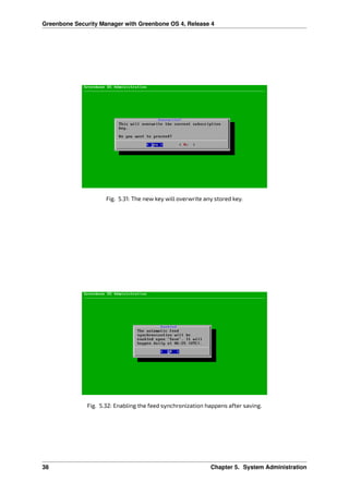 Greenbone Security Manager with Greenbone OS 4, Release 4
Fig. 5.31: The new key will overwrite any stored key.
Fig. 5.32: Enabling the feed synchronization happens after saving.
38 Chapter 5. System Administration
 