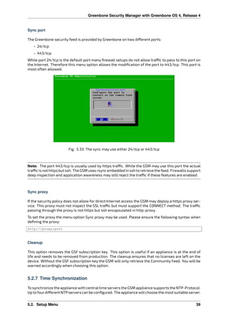 Greenbone Security Manager with Greenbone OS 4, Release 4
Sync port
The Greenbone security feed is provided by Greenbone on two di erent ports:
• 24/tcp
• 443/tcp
While port 24/tcp is the default port many ﬁrewall setups do not allow tra c to pass to this port on
the Internet. Therefore this menu option allows the modiﬁcation of the port to 443/tcp. This port is
most often allowed.
Fig. 5.33: The sync may use either 24/tcp or 443/tcp
Note: The port 443/tcp is usually used by https tra c. While the GSM may use this port the actual
tra cisnothttpsbutssh. TheGSMusesrsyncembeddedinsshtoretrievethefeed. Firewallssupport
deep inspection and application awareness may still reject the tra c if these features are enabled.
Sync proxy
If the security policy does not allow for direct Internet access the GSM may deploy a https proxy ser-
vice. This proxy must not inspect the SSL tra c but must support the CONNECT method. The tra c
passing through the proxy is not https but ssh encapsulated in http-proxy.
To set the proxy the menu option Sync proxy may be used. Please ensure the following syntax when
deﬁning the proxy:
http://proxy:port
Cleanup
This option removes the GSF subscription key. This option is useful if an appliance is at the end of
life and needs to be removed from production. The cleanup ensures that no licenses are left on the
device. Without the GSF subscription key the GSM will only retrieve the Community Feed. You will be
warned accordingly when choosing this option.
5.2.7 Time Synchronization
To synchronize the appliance with centraltime servers the GSM appliance supports the NTP-Protocol.
Up to fourdi erent NTPservers can be conﬁgured. The appliance willchoose the most suitable server.
5.2. Setup Menu 39
 