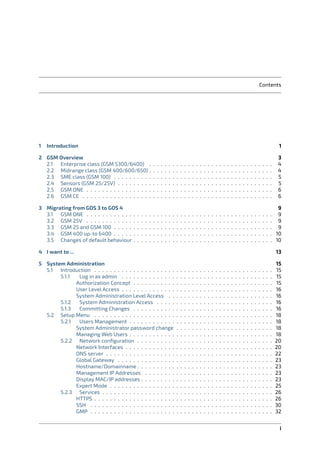 Contents
1 Introduction 1
2 GSM Overview 3
2.1 Enterprise class (GSM 5300/6400) . . . . . . . . . . . . . . . . . . . . . . . . . . . . . . . . 4
2.2 Midrange class (GSM 400/600/650) . . . . . . . . . . . . . . . . . . . . . . . . . . . . . . . . 4
2.3 SME class (GSM 100) . . . . . . . . . . . . . . . . . . . . . . . . . . . . . . . . . . . . . . . . . 5
2.4 Sensors (GSM 25/25V) . . . . . . . . . . . . . . . . . . . . . . . . . . . . . . . . . . . . . . . . 5
2.5 GSM ONE . . . . . . . . . . . . . . . . . . . . . . . . . . . . . . . . . . . . . . . . . . . . . . . . 6
2.6 GSM CE . . . . . . . . . . . . . . . . . . . . . . . . . . . . . . . . . . . . . . . . . . . . . . . . . 6
3 Migrating from GOS 3 to GOS 4 9
3.1 GSM ONE . . . . . . . . . . . . . . . . . . . . . . . . . . . . . . . . . . . . . . . . . . . . . . . . 9
3.2 GSM 25V . . . . . . . . . . . . . . . . . . . . . . . . . . . . . . . . . . . . . . . . . . . . . . . . 9
3.3 GSM 25 and GSM 100 . . . . . . . . . . . . . . . . . . . . . . . . . . . . . . . . . . . . . . . . . 9
3.4 GSM 400 up-to 6400 . . . . . . . . . . . . . . . . . . . . . . . . . . . . . . . . . . . . . . . . . 10
3.5 Changes of default behaviour . . . . . . . . . . . . . . . . . . . . . . . . . . . . . . . . . . . . 10
4 I want to ... 13
5 System Administration 15
5.1 Introduction . . . . . . . . . . . . . . . . . . . . . . . . . . . . . . . . . . . . . . . . . . . . . . 15
5.1.1 Log in as admin . . . . . . . . . . . . . . . . . . . . . . . . . . . . . . . . . . . . . . . 15
Authorization Concept . . . . . . . . . . . . . . . . . . . . . . . . . . . . . . . . . . . . 15
User Level Access . . . . . . . . . . . . . . . . . . . . . . . . . . . . . . . . . . . . . . . 16
System Administration Level Access . . . . . . . . . . . . . . . . . . . . . . . . . . . 16
5.1.2 System Administration Access . . . . . . . . . . . . . . . . . . . . . . . . . . . . . . 16
5.1.3 Committing Changes . . . . . . . . . . . . . . . . . . . . . . . . . . . . . . . . . . . . 16
5.2 Setup Menu . . . . . . . . . . . . . . . . . . . . . . . . . . . . . . . . . . . . . . . . . . . . . . 18
5.2.1 Users Management . . . . . . . . . . . . . . . . . . . . . . . . . . . . . . . . . . . . . 18
System Administrator password change . . . . . . . . . . . . . . . . . . . . . . . . . 18
Managing Web Users . . . . . . . . . . . . . . . . . . . . . . . . . . . . . . . . . . . . . 18
5.2.2 Network conﬁguration . . . . . . . . . . . . . . . . . . . . . . . . . . . . . . . . . . . 20
Network Interfaces . . . . . . . . . . . . . . . . . . . . . . . . . . . . . . . . . . . . . . 20
DNS server . . . . . . . . . . . . . . . . . . . . . . . . . . . . . . . . . . . . . . . . . . . 22
Global Gateway . . . . . . . . . . . . . . . . . . . . . . . . . . . . . . . . . . . . . . . . 23
Hostname/Domainname . . . . . . . . . . . . . . . . . . . . . . . . . . . . . . . . . . . 23
Management IP Addresses . . . . . . . . . . . . . . . . . . . . . . . . . . . . . . . . . 23
Display MAC/IP addresses . . . . . . . . . . . . . . . . . . . . . . . . . . . . . . . . . . 23
Expert Mode . . . . . . . . . . . . . . . . . . . . . . . . . . . . . . . . . . . . . . . . . . 25
5.2.3 Services . . . . . . . . . . . . . . . . . . . . . . . . . . . . . . . . . . . . . . . . . . . . 26
HTTPS . . . . . . . . . . . . . . . . . . . . . . . . . . . . . . . . . . . . . . . . . . . . . . 26
SSH . . . . . . . . . . . . . . . . . . . . . . . . . . . . . . . . . . . . . . . . . . . . . . . 30
GMP . . . . . . . . . . . . . . . . . . . . . . . . . . . . . . . . . . . . . . . . . . . . . . . 32
i
 