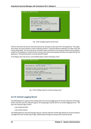 Greenbone Security Manager with Greenbone OS 4, Release 4
Fig. 5.38: Conﬁguring the smart host
Conﬁrm that the mail server that the mail server accepts emails sent form the appliance. The appli-
ance does not store emails in case of delivery failure. A second delivery attempt at a later time will
not be attempted. On the mail server possible spam protection such as grey listing must be deacti-
vated for the appliance. Authentication using a username and password is also not supported by the
appliance. The authentication must be done IP based!
To conﬁgure the mail server use the Mail option within the Setup menu.
Fig. 5.39: Conﬁguring the remote syslog server
5.2.10 Central Logging Server
The GSM appliance supports the conﬁguration ofa centrallogging serverforthe collection ofthe logs.
Either only the security relevant logs or all syslog logs may be sent to a remote logging server. The
security relevant logs contain
• user authentication
• user authorization
The GSM appliance uses the Syslog protocol. Central collection of the logs allows for central analysis,
management and monitoring of logs. Additionally the logs are always also stored locally.
42 Chapter 5. System Administration
 