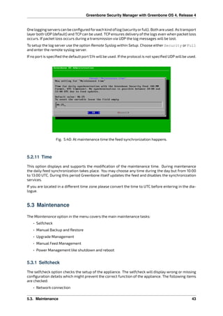 Greenbone Security Manager with Greenbone OS 4, Release 4
Oneloggingserverscanbeconﬁguredforeachkindoflog(securityorfull). Bothareused. Astransport
layer both UDP (default) and TCP can be used. TCP ensures delivery of the logs even when packet loss
occurs. If packet loss occurs during a transmission via UDP the log messages will be lost.
To setup the log server use the option Remote Syslog within Setup. Choose either Security or Full
and enter the remote syslog server.
If no port is speciﬁed the default port 514 will be used. If the protocol is not speciﬁed UDP will be used.
Fig. 5.40: At maintenance time the feed synchronization happens.
5.2.11 Time
This option displays and supports the modiﬁcation of the maintenance time. During maintenance
the daily feed synchronization takes place. You may choose any time during the day but from 10:00
to 13:00 UTC. During this period Greenbone itself updates the feed and disables the synchronization
services.
If you are located in a di erent time zone please convert the time to UTC before entering in the dia-
logue.
5.3 Maintenance
The Maintenance option in the menu covers the main maintenance tasks:
• Selfcheck
• Manual Backup and Restore
• Upgrade Management
• Manual Feed Management
• Power Management like shutdown and reboot
5.3.1 Selfcheck
The selfcheck option checks the setup of the appliance. The selfcheck will display wrong or missing
conﬁguration details which might prevent the correct function of the appliance. The following items
are checked:
• Network connection
5.3. Maintenance 43
 