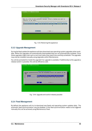 Greenbone Security Manager with Greenbone OS 4, Release 4
Fig. 5.43: Restoring the appliance
5.3.3 Upgrade Management
During the feed update the appliance will also download new operating system upgrades when avail-
able. While this upgrades are automatically downloaded they are not automatically installed. Since
these upgrades might interrupt current scan tasks they need to be carefully scheduled. The upgrades
may only be installed manually using Upgrades within Maintenance.
You will be prompted to install the upgrade if an upgrade is available. If additionally to the upgrade a
release switch is possible, this will be o ered as well.
Fig. 5.44: Upgrade and switch release possible
5.3.4 Feed Management
By default the appliance will try to download new feeds and operating system updates daily. The
automatic feed synchronization may be disabled. If the feed synchronization needs to be triggered
manually this can be achieved using Maintenance/Feed.
5.3. Maintenance 45
 