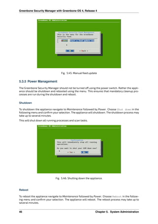 Greenbone Security Manager with Greenbone OS 4, Release 4
Fig. 5.45: Manual feed update
5.3.5 Power Management
The Greenbone Security Manager should not be turned o using the power switch. Rather the appli-
ance should be shutdown and rebooted using the menu. This ensures that mandatory cleanup pro-
cesses are run during the shutdown and reboot.
Shutdown
To shutdown the appliance navigate to Maintenance followed by Power. Choose Shut down in the
following menu and conﬁrm your selection. The appliance will shutdown. The shutdown process may
take up to several minutes.
This will shut down all running processes and scan tasks.
Fig. 5.46: Shutting down the appliance.
Reboot
To reboot the appliance navigate to Maintenance followed by Power. Choose Reboot in the follow-
ing menu and conﬁrm your selection. The appliance will reboot. The reboot process may take up to
several minutes.
46 Chapter 5. System Administration
 