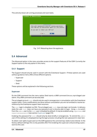 Greenbone Security Manager with Greenbone OS 4, Release 4
This will shut down all running processes and scan tasks.
Fig. 5.47: Rebooting down the appliance.
5.4 Advanced
The Advanced option in the menu provides access to the support features of the GSM. Currently the
Support option is the only option in this menu.
5.4.1 Support
The Support should only be used in concert with the Greenbone Support. If these options are used
without guidance menu o ers three di erent options:
• Superuser
• Support
• Shell
These options will be explained in the following sections.
Superuser
On the GSM command line the menu option Shell starts a UNIX command line as unprivileged user
admin. Any UNIX command can be executed.
The privileged account root should only be used in emergencies in consultation with the Greenbone
support team. If any modiﬁcations are done without consultation you are not entitled to receive as-
sistance by the Greenbone support team anymore.
The root login is disabled via SSH. The privileged user root may only login via Console. In delivery
state the user root does not have any password and is directly able to login. Using su to switch
from the admin user to the root user is disabled by default. It may be enabled using superuser and
superuserpassword (see section Superuser (page 47)).
Enabling the password for root should only be done brieﬂy in emergencies. To remind the admin
user of this setting it is displayed during the login process including the root-password in clear text.
To obtain root rights (superuser) on the GSM appliance the command su needs to be entered. In the
factory default settings this is only possible after ﬁrst enabling the superuser and providing a pass-
word to this user.
5.4. Advanced 47
 