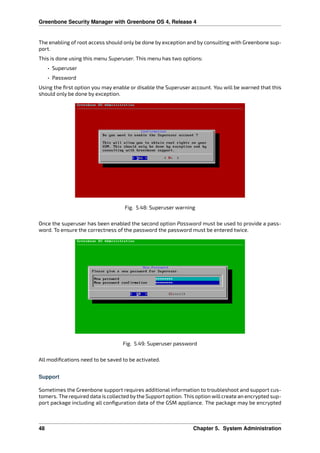 Greenbone Security Manager with Greenbone OS 4, Release 4
The enabling of root access should only be done by exception and by consulting with Greenbone sup-
port.
This is done using this menu Superuser. This menu has two options:
• Superuser
• Password
Using the ﬁrst option you may enable or disable the Superuser account. You will be warned that this
should only be done by exception.
Fig. 5.48: Superuser warning
Once the superuser has been enabled the second option Password must be used to provide a pass-
word. To ensure the correctness of the password the password must be entered twice.
Fig. 5.49: Superuser password
All modiﬁcations need to be saved to be activated.
Support
Sometimes the Greenbone support requires additional information to troubleshoot and support cus-
tomers. The required data is collected bythe Support option. This option willcreate an encrypted sup-
port package including all conﬁguration data of the GSM appliance. The package may be encrypted
48 Chapter 5. System Administration
 