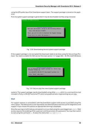 Greenbone Security Manager with Greenbone OS 4, Release 4
using the GPG public key of the Greenbone support team. The support package is stored on the appli-
ance.
If an encrypted support package is generated it may be downloaded via http using a browser.
Fig. 5.50: Downloading the encrypted support package
If the support package is not encrypted the download needs to be done using the Secure Copy Pro-
tocol. You need to enable the SSH service ﬁrst (see section SSH (page 30)). On Microsoft Windows
Fig. 5.51: Secure copy the unencrypted support package
systems The support package may be downloaded using either pscp, which is a command line tool
included in Putty, or WinSCP and smarTTY which are graphical tools implementing secure copy.
Shell
For support reasons in consultation with the Greenbone support shell access is provided using this
menu option. The shell access is not required for any administrative work but just for diagnostics and
support. If you choose this options an appropriate warning is displayed.
Once the warning is conﬁrmed you are placed in a Linux shell using the unprivileged user admin. Root
access requires the enabling of the superuser and the provision of a password. You may then switch
to root using the command su. To leave the shell enter exit or Ctrl-D.
5.4. Advanced 49
 