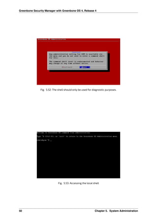 Greenbone Security Manager with Greenbone OS 4, Release 4
Fig. 5.52: The shell should only be used for diagnostic purposes.
Fig. 5.53: Accessing the local shell
50 Chapter 5. System Administration
 