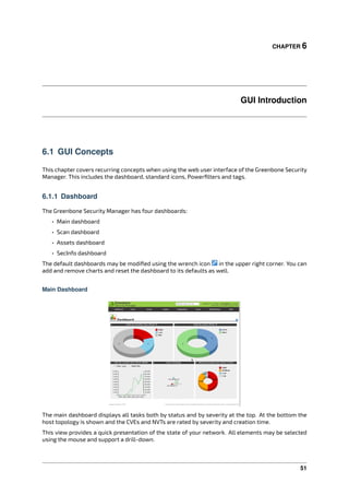 CHAPTER 6
GUI Introduction
6.1 GUI Concepts
This chapter covers recurring concepts when using the web user interface of the Greenbone Security
Manager. This includes the dashboard, standard icons, Powerﬁlters and tags.
6.1.1 Dashboard
The Greenbone Security Manager has four dashboards:
• Main dashboard
• Scan dashboard
• Assets dashboard
• SecInfo dashboard
The default dashboards may be modiﬁed using the wrench icon in the upper right corner. You can
add and remove charts and reset the dashboard to its defaults as well.
Main Dashboard
The main dashboard displays all tasks both by status and by severity at the top. At the bottom the
host topology is shown and the CVEs and NVTs are rated by severity and creation time.
This view provides a quick presentation of the state of your network. All elements may be selected
using the mouse and support a drill-down.
51
 