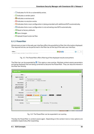 Greenbone Security Manager with Greenbone OS 4, Release 4
• Indicates if a ﬁx for a vulnerability exists.
• Indicates a vendor patch.
• Indicates a workaround.
• Indicates no solution exists.
• Indicates that a scan conﬁguration is being amended with additional NVTs automatically.
• Indicates that a scan conﬁguration is not activating new NVTs automatically.
• Reset to factory defaults
• Save changes
• Upload/Import external ﬁles
6.1.3 Powerfilter
Almost every screen in the web user interface o ers the possibility to ﬁlter the information displayed.
The required entries can be performed in the ﬁlter bar at the top of the web user interface.
Fig. 6.1: The Powerﬁlter o ers ﬁltering of the displayed results everywhere.
The ﬁlter bar can be expanded by . This opens a new overlay. Multiple context aware parameters
are being displayed that are being combined to become the Powerﬁlter. They can also be entered in
the ﬁlter bar directly.
Fig. 6.2: The Powerﬁlter can be expanded in an overlay.
Thereby the Powerﬁlter is context aware again. Depending on the context more or less options are
available respectively after expanding.
6.1. GUI Concepts 55
 