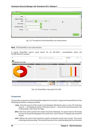Greenbone Security Manager with Greenbone OS 4, Release 4
Fig. 6.3: The options of the Powerﬁlter are context aware.
Note: The Powerﬁlter is not case sensitive.
A typical Powerﬁlter search could search for all CVE-2012-* vulnerabilities within the
192.168.222.0/24 network:
Fig. 6.4: Powerﬁlters may search for CVEs
Components
The possible components of the Powerﬁlter depend on its context. In general the speciﬁcation of the
following parameters is always possible:
• rows: Enter the amount of the results to be displayed. Mostly the value is rows=10. Entering a
value of -1 willdisplay allresults. Entering a value of -2 willuse the value that was pre-set
in My Settings under Rows Per Page.
• ﬁrst: Sets from which position the results should be displayed. If a search returns 50 results
but only 10 should be displayed at the same time, rows=10 ﬁrst=11 displays the second 10
results.
• sort: Deﬁnes the column that should be used for sorting the results (sort=name). The results
are being sorted ascending. The name ofthe column can mostlybe deducted from the name
56 Chapter 6. GUI Introduction
 