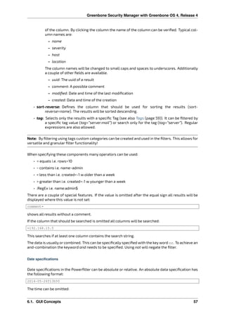 Greenbone Security Manager with Greenbone OS 4, Release 4
of the column. By clicking the column the name of the column can be veriﬁed. Typical col-
umn names are:
– name
– severity
– host
– location
The column names will be changed to small caps and spaces to underscores. Additionally
a couple of other ﬁelds are available.
– uuid: The uuid of a result
– comment: A possible comment
– modiﬁed: Date and time of the last modiﬁcation
– created: Data and time of the creation
• sort-reverse: Deﬁnes the column that should be used for sorting the results (sort-
reverse=name). The results will be sorted descending.
• tag: Selects only the results with a speciﬁc Tag (see also Tags (page 59)). It can be ﬁltered by
a speciﬁc tag value (tag=”server:mail”) or search only for the tag (tag=”server”). Regular
expressions are also allowed.
Note: By ﬁltering using tags custom categories can be created and used in the ﬁlters. This allows for
versatile and granular ﬁlter functionality!
When specifying these components many operators can be used:
• = equals i.e. rows=10
• ~ contains i.e. name~admin
• < less than i.e. created<-1 w older than a week
• > greater than i.e. created>-1 w younger than a week
• :RegEx i.e. name:admin$
There are a couple of special features. If the value is omitted after the equal sign all results will be
displayed where this value is not set:
comment=
shows all results without a comment.
If the column that should be searched is omitted all columns will be searched:
=192.168.15.5
This searches if at least one column contains the search string.
The data is usually or combined. This can be speciﬁcally speciﬁed with the key word or. To achieve an
and-combination the keyword and needs to be speciﬁed. Using not will negate the ﬁlter.
Date specifications
Date speciﬁcations in the Powerﬁlter can be absolute or relative. An absolute data speciﬁcation has
the following format:
2014-05-26T13h50
The time can be omitted:
6.1. GUI Concepts 57
 