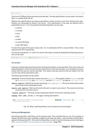 Greenbone Security Manager with Greenbone OS 4, Release 4
2014-05-26
The time of 12:00am will be assumed automatically. The date speciﬁcation can be used in the search
ﬁlter i.e. created>2014-05-26.
Relative time speciﬁcations are always calculated in relation to the current time. Positive time spec-
iﬁcation are interpreted as being in the future. Time speciﬁcation in the past are deﬁned with a
prepended minus (-). For time periods the following letters can be used:
• s second
• m minute
• h hour
• d day
• w week
• m month (30 days)
• y year (365 days)
To view the results of the past 5 days enter -5d. A combination 5d1h is not permitted. This is to be
replaced with 121h respectively.
To limit the time period , i.e. month, for which information should be displayed the following expres-
sion can be used:
modified>2014-06-01 and modified<2014-07-01
Text phrases
In general, additionallytext phrases that are being searched forcan be speciﬁed. Then onlyresults are
being displayed in which the text phrases where found. If the text phrases or not limited to a column
(name=text) all columns will be searched. This means that also columns that are hidden from the
current view will be searched as well.
The following examples can be useful:
overflow Finds all results that contain the word overflow. This applies to both Overflow as well
as Bufferoverflow. Also 192.168.0.1 will ﬁnd 192.168.0.1 as well as 192.168.0.100.
remote exploit Will ﬁnd all results containing remote or exploit. Of course results that contain
both words will be displayed as well.
remote and exploit Both words must be found in a result in any column. The results do not have
to be found in the same column.
"remote exploit" The exact string is being searched for and not the individual words.
regexp 192.168.[0-9]+.1 The regex is being searched for.
Fig. 6.5: Often used Powerﬁlters can be saved and retrieved again.
Saving and Management
Interesting and often used ﬁlters can be saved as well. This simpliﬁes their re-use. For example, to
display the NVTs that were modiﬁed or added to the feed last week, in the GUI select SecInfo Man-
agement followed by NVTs. Then edit the Powerﬁlter so that it has the following content (see ﬁgure
Often used Powerﬁlters can be saved and retrieved again. (page 58)):
58 Chapter 6. GUI Introduction
 