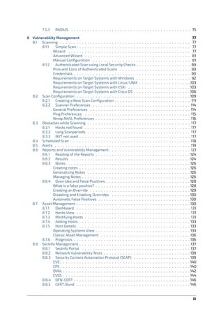 7.5.3 RADIUS . . . . . . . . . . . . . . . . . . . . . . . . . . . . . . . . . . . . . . . . . . . . 75
8 Vulnerability Management 77
8.1 Scanning . . . . . . . . . . . . . . . . . . . . . . . . . . . . . . . . . . . . . . . . . . . . . . . . 77
8.1.1 Simple Scan . . . . . . . . . . . . . . . . . . . . . . . . . . . . . . . . . . . . . . . . . . 77
Wizard . . . . . . . . . . . . . . . . . . . . . . . . . . . . . . . . . . . . . . . . . . . . . 77
Advanced Wizard . . . . . . . . . . . . . . . . . . . . . . . . . . . . . . . . . . . . . . . 81
Manual Conﬁguration . . . . . . . . . . . . . . . . . . . . . . . . . . . . . . . . . . . . 81
8.1.2 Authenticated Scan using Local Security Checks . . . . . . . . . . . . . . . . . . . . 89
Pros and Cons of Authenticated Scans . . . . . . . . . . . . . . . . . . . . . . . . . . 90
Credentials . . . . . . . . . . . . . . . . . . . . . . . . . . . . . . . . . . . . . . . . . . . 90
Requirements on Target Systems with Windows . . . . . . . . . . . . . . . . . . . . 92
Requirements on Target Systems with Linux/UNIX . . . . . . . . . . . . . . . . . . . 103
Requirements on Target Systems with ESXi . . . . . . . . . . . . . . . . . . . . . . . 103
Requirements on Target Systems with Cisco OS . . . . . . . . . . . . . . . . . . . . . 106
8.2 Scan Conﬁguration . . . . . . . . . . . . . . . . . . . . . . . . . . . . . . . . . . . . . . . . . . 109
8.2.1 Creating a New Scan Conﬁguration . . . . . . . . . . . . . . . . . . . . . . . . . . . . 111
8.2.2 Scanner Preferences . . . . . . . . . . . . . . . . . . . . . . . . . . . . . . . . . . . . 114
General Preferences . . . . . . . . . . . . . . . . . . . . . . . . . . . . . . . . . . . . . 114
Ping Preferences . . . . . . . . . . . . . . . . . . . . . . . . . . . . . . . . . . . . . . . 115
Nmap NASL Preferences . . . . . . . . . . . . . . . . . . . . . . . . . . . . . . . . . . . 116
8.3 Obstacles while Scanning . . . . . . . . . . . . . . . . . . . . . . . . . . . . . . . . . . . . . . 117
8.3.1 Hosts not found . . . . . . . . . . . . . . . . . . . . . . . . . . . . . . . . . . . . . . . 117
8.3.2 Long Scanperiods . . . . . . . . . . . . . . . . . . . . . . . . . . . . . . . . . . . . . . 117
8.3.3 NVT not used . . . . . . . . . . . . . . . . . . . . . . . . . . . . . . . . . . . . . . . . . 117
8.4 Scheduled Scan . . . . . . . . . . . . . . . . . . . . . . . . . . . . . . . . . . . . . . . . . . . . 118
8.5 Alerts . . . . . . . . . . . . . . . . . . . . . . . . . . . . . . . . . . . . . . . . . . . . . . . . . . 119
8.6 Reports and Vulnerability Management . . . . . . . . . . . . . . . . . . . . . . . . . . . . . . 121
8.6.1 Reading of the Reports . . . . . . . . . . . . . . . . . . . . . . . . . . . . . . . . . . . 124
8.6.2 Results . . . . . . . . . . . . . . . . . . . . . . . . . . . . . . . . . . . . . . . . . . . . 124
8.6.3 Notes . . . . . . . . . . . . . . . . . . . . . . . . . . . . . . . . . . . . . . . . . . . . . 126
Creating notes . . . . . . . . . . . . . . . . . . . . . . . . . . . . . . . . . . . . . . . . . 126
Generalizing Notes . . . . . . . . . . . . . . . . . . . . . . . . . . . . . . . . . . . . . . 126
Managing Notes . . . . . . . . . . . . . . . . . . . . . . . . . . . . . . . . . . . . . . . . 126
8.6.4 Overrides and False Positives . . . . . . . . . . . . . . . . . . . . . . . . . . . . . . . 128
What is a false positive? . . . . . . . . . . . . . . . . . . . . . . . . . . . . . . . . . . . 128
Creating an Override . . . . . . . . . . . . . . . . . . . . . . . . . . . . . . . . . . . . . 129
Disabling and Enabling Overrides . . . . . . . . . . . . . . . . . . . . . . . . . . . . . 130
Automatic False Positives . . . . . . . . . . . . . . . . . . . . . . . . . . . . . . . . . . 130
8.7 Asset Management . . . . . . . . . . . . . . . . . . . . . . . . . . . . . . . . . . . . . . . . . . 130
8.7.1 Dashboard . . . . . . . . . . . . . . . . . . . . . . . . . . . . . . . . . . . . . . . . . . 131
8.7.2 Hosts View . . . . . . . . . . . . . . . . . . . . . . . . . . . . . . . . . . . . . . . . . . 131
8.7.3 Modifying Hosts . . . . . . . . . . . . . . . . . . . . . . . . . . . . . . . . . . . . . . . 131
8.7.4 Adding Hosts . . . . . . . . . . . . . . . . . . . . . . . . . . . . . . . . . . . . . . . . . 133
8.7.5 Host Details . . . . . . . . . . . . . . . . . . . . . . . . . . . . . . . . . . . . . . . . . 133
Operating Systems View . . . . . . . . . . . . . . . . . . . . . . . . . . . . . . . . . . . 133
Classic Asset Management . . . . . . . . . . . . . . . . . . . . . . . . . . . . . . . . . 136
8.7.6 Prognosis . . . . . . . . . . . . . . . . . . . . . . . . . . . . . . . . . . . . . . . . . . . 136
8.8 SecInfo Management . . . . . . . . . . . . . . . . . . . . . . . . . . . . . . . . . . . . . . . . . 137
8.8.1 SecInfo Portal . . . . . . . . . . . . . . . . . . . . . . . . . . . . . . . . . . . . . . . . 137
8.8.2 Network Vulnerability Tests . . . . . . . . . . . . . . . . . . . . . . . . . . . . . . . . 139
8.8.3 Security Content Automation Protocol (SCAP) . . . . . . . . . . . . . . . . . . . . . 139
CVE . . . . . . . . . . . . . . . . . . . . . . . . . . . . . . . . . . . . . . . . . . . . . . . . 140
CPE . . . . . . . . . . . . . . . . . . . . . . . . . . . . . . . . . . . . . . . . . . . . . . . . 140
OVAL . . . . . . . . . . . . . . . . . . . . . . . . . . . . . . . . . . . . . . . . . . . . . . . 142
CVSS . . . . . . . . . . . . . . . . . . . . . . . . . . . . . . . . . . . . . . . . . . . . . . . 144
8.8.4 DFN-CERT . . . . . . . . . . . . . . . . . . . . . . . . . . . . . . . . . . . . . . . . . . . 146
8.8.5 CERT-Bund . . . . . . . . . . . . . . . . . . . . . . . . . . . . . . . . . . . . . . . . . . 146
iii
 