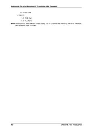 Greenbone Security Manager with Greenbone OS 4, Release 4
– 0.0 - 2.0: Low
• PCI-DSS
– 4.3 - 10.0: High
– 0.0 - 4.2: None
Filter: Here speciﬁc default ﬁlters for each page can be speciﬁed that are being activated automati-
cally when the page is loaded.
62 Chapter 6. GUI Introduction
 