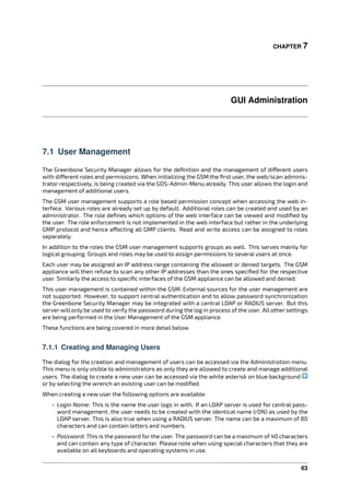 CHAPTER 7
GUI Administration
7.1 User Management
The Greenbone Security Manager allows for the deﬁnition and the management of di erent users
with di erent roles and permissions. When initializing the GSM the ﬁrst user, the web/scan adminis-
trator respectively, is being created via the GOS-Admin-Menu already. This user allows the login and
management of additional users.
The GSM user management supports a role based permission concept when accessing the web in-
terface. Various roles are already set up by default. Additional roles can be created and used by an
administrator. The role deﬁnes which options of the web interface can be viewed and modiﬁed by
the user. The role enforcement is not implemented in the web interface but rather in the underlying
GMP protocol and hence a ecting all GMP clients. Read and write access can be assigned to roles
separately.
In addition to the roles the GSM user management supports groups as well. This serves mainly for
logical grouping. Groups and roles may be used to assign permissions to several users at once.
Each user may be assigned an IP address range containing the allowed or denied targets. The GSM
appliance will then refuse to scan any other IP addresses than the ones speciﬁed for the respective
user. Similarly the access to speciﬁc interfaces of the GSM appliance can be allowed and denied.
This user management is contained within the GSM. External sources for the user management are
not supported. However, to support central authentication and to allow password synchronization
the Greenbone Security Manager may be integrated with a central LDAP or RADIUS server. But this
server will only be used to verify the password during the log in process of the user. All other settings
are being performed in the User Management of the GSM appliance.
These functions are being covered in more detail below.
7.1.1 Creating and Managing Users
The dialog for the creation and management of users can be accessed via the Administration menu.
This menu is only visible to administrators as only they are allowed to create and manage additional
users. The dialog to create a new user can be accessed via the white asterisk on blue background
or by selecting the wrench an existing user can be modiﬁed.
When creating a new user the following options are available:
• Login Name: This is the name the user logs in with. If an LDAP server is used for central pass-
word management, the user needs to be created with the identical name (rDN) as used by the
LDAP server. This is also true when using a RADIUS server. The name can be a maximum of 80
characters and can contain letters and numbers.
• Password: This is the password for the user. The password can be a maximum of 40 characters
and can contain any type of character. Please note when using special characters that they are
available on all keyboards and operating systems in use.
63
 