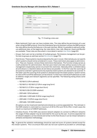 Greenbone Security Manager with Greenbone OS 4, Release 4
Fig. 7.1: Creating a new user.
• Roles (optional): Each user can have multiple roles. The roles deﬁne the permissions of a user
when using the OMP protocol. Since the Greenbone Security Assistant utilizes the OMP protocol
the roles deﬁne directly the features in the web interface. While it is possible to add and conﬁg-
ure additional roles, at the beginning, the roles Admin, User, Info, Observer, Guest and Monitor
are available. These roles are discussed in more detail in section User Roles (page 65).
• Groups: Each user can be a member of multiple groups. Permissions management can be per-
formed via groups as well (see section Permissions (page 71)).
• Host Access: These systems may be analyzed by the user in a scan. Alternatively you can specify
which systems should not be considered in a scan. These restrictions also apply to administra-
tors. They can, however, remove these restrictions themselves. This function simply serves as
a self-protection for administrators. Normal users (User) and roles without access to the user
management respectively cannot circumvent this restriction. Basically either a whitelist (deny
all and allow) or a blacklist (allow all and deny) are possible. In the ﬁrst case the scanning of
all systems is denied in general and only explicitly listed systems are allowed to be scanned. In
the latter case the scanning of all systems is allowed except the listed systems. System names
as well as IPv4 and IPv6 addresses can be entered. Furthermore individual IP addresses as well
as address ranges and network segments can be speciﬁed. The following listing shows some
examples:
– 192.168.15.5 (IPv4 address)
– 192.168.15.5-192.168.15.27 (IPv4 range long form)
– 192.168.15.5-27 (IPv4 range short form)
– 192.168.15.128/25 (CIDR notation)
– 2001:db8::1 (IPv6 address)
– 2001:db8::1-2001:db8::15 (IPv6 range long form)
– 2001:db8::1-15 (IPv6 range short form)
– 2001:db8::/120 (CIDR notation)
All options can be mixed and matched and entered as a comma separated list. The netmask in
the CIDR notation is restricted to a maximum of 20 for IPv4 and 116 for IPv6. In both cases the
result is a maximum of 4096 IP addresses.
• Interface Access: If the GSM uses several network adapters to connect to di erent networks
the usage of these adapter may be restricted for the scan by the user. A comma separated list
of network adapters can be entered and similar to the Host Access it can be chosen between a
whitelist and blacklist methodology.
Tip: In general the whitelist methodology should be used and scans of systems denied except for
the chosen systems. This is to ensure that users do not scan systems by accident or unknowingly
64 Chapter 7. GUI Administration
 