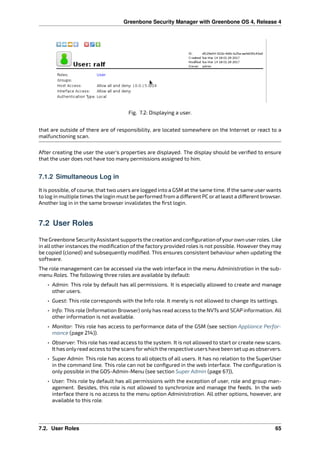 Greenbone Security Manager with Greenbone OS 4, Release 4
Fig. 7.2: Displaying a user.
that are outside of there are of responsibility, are located somewhere on the Internet or react to a
malfunctioning scan.
After creating the user the user’s properties are displayed. The display should be veriﬁed to ensure
that the user does not have too many permissions assigned to him.
7.1.2 Simultaneous Log in
It is possible, of course, that two users are logged into a GSM at the same time. If the same user wants
to log in multiple times the login must be performed from a di erent PC orat least a di erent browser.
Another log in in the same browser invalidates the ﬁrst login.
7.2 User Roles
The Greenbone SecurityAssistant supports the creation and conﬁguration ofyourown userroles. Like
in all other instances the modiﬁcation of the factory provided roles is not possible. However they may
be copied (cloned) and subsequently modiﬁed. This ensures consistent behaviour when updating the
software.
The role management can be accessed via the web interface in the menu Administration in the sub-
menu Roles. The following three roles are available by default:
• Admin: This role by default has all permissions. It is especially allowed to create and manage
other users.
• Guest: This role corresponds with the Info role. It merely is not allowed to change its settings.
• Info: This role (Information Browser) only has read access to the NVTs and SCAP information. All
other information is not available.
• Monitor: This role has access to performance data of the GSM (see section Appliance Perfor-
mance (page 214)).
• Observer: This role has read access to the system. It is not allowed to start or create new scans.
It has onlyread access to the scans forwhich the respective users have been set up as observers.
• Super Admin: This role has access to all objects of all users. It has no relation to the SuperUser
in the command line. This role can not be conﬁgured in the web interface. The conﬁguration is
only possible in the GOS-Admin-Menu (see section Super Admin (page 67)),
• User: This role by default has all permissions with the exception of user, role and group man-
agement. Besides, this role is not allowed to synchronize and manage the feeds. In the web
interface there is no access to the menu option Administration. All other options, however, are
available to this role.
7.2. User Roles 65
 