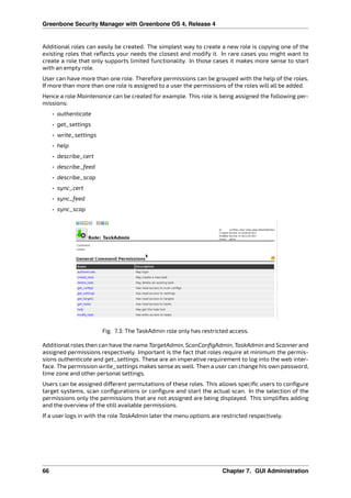 Greenbone Security Manager with Greenbone OS 4, Release 4
Additional roles can easily be created. The simplest way to create a new role is copying one of the
existing roles that reﬂects your needs the closest and modify it. In rare cases you might want to
create a role that only supports limited functionality. In those cases it makes more sense to start
with an empty role.
User can have more than one role. Therefore permissions can be grouped with the help of the roles.
If more than more than one role is assigned to a user the permissions of the roles will all be added.
Hence a role Maintenance can be created for example. This role is being assigned the following per-
missions:
• authenticate
• get_settings
• write_settings
• help
• describe_cert
• describe_feed
• describe_scap
• sync_cert
• sync_feed
• sync_scap
Fig. 7.3: The TaskAdmin role only has restricted access.
Additional roles then can have the name TargetAdmin, ScanConﬁgAdmin, TaskAdmin and Scanner and
assigned permissions respectively. Important is the fact that roles require at minimum the permis-
sions authenticate and get_settings. These are an imperative requirement to log into the web inter-
face. The permission write_settings makes sense as well. Then a user can change his own password,
time zone and other personal settings.
Users can be assigned di erent permutations of these roles. This allows speciﬁc users to conﬁgure
target systems, scan conﬁgurations or conﬁgure and start the actual scan. In the selection of the
permissions only the permissions that are not assigned are being displayed. This simpliﬁes adding
and the overview of the still available permissions.
If a user logs in with the role TaskAdmin later the menu options are restricted respectively.
66 Chapter 7. GUI Administration
 