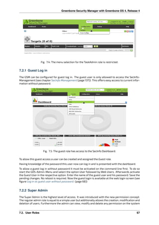 Greenbone Security Manager with Greenbone OS 4, Release 4
Fig. 7.4: The menu selection for the TaskAdmin role is restricted.
7.2.1 Guest Log in
The GSM can be conﬁgured for guest log in. The guest user is only allowed to access the SecInfo-
Management (see chapter SecInfo Management (page 137)). This o ers easy access to current infor-
mation without password.
Fig. 7.5: The guest role has access to the SecInfo Dashboard.
To allow this guest access a user can be created and assigned the Guest role.
Having knowledge of the password this user now can log in and is presented with the dashboard.
To allow a guest log in without password it must be activated on the command line ﬁrst. To do so
start the GOS-Admin-Menu and select the option User followed by Web Users. Afterwards activate
the Guest User in the respective option. Enter the name of the guest user and his password. Save the
pending changes. No reboot is required. Now the guest login is available at the web login screen (see
ﬁgure Log in as guest user without password. (page 68))
7.2.2 Super Admin
The Super Admin is the highest level of access. It was introduced with the new permission concept.
The regular admin role is equal to a simple user but additionally allows the creation, modiﬁcation and
deletion of users. Furthermore the admin can view, modify and delete any permission on the system
7.2. User Roles 67
 