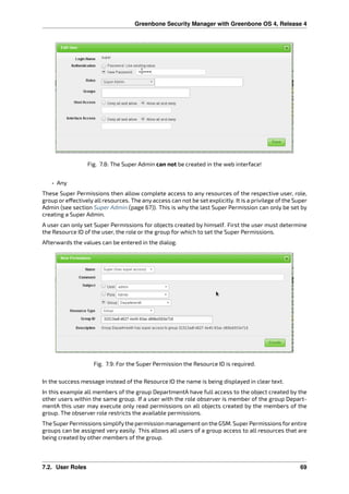Greenbone Security Manager with Greenbone OS 4, Release 4
Fig. 7.8: The Super Admin can not be created in the web interface!
• Any
These Super Permissions then allow complete access to any resources of the respective user, role,
group or e ectively all resources. The any access can not be set explicitly. It is a privilege of the Super
Admin (see section Super Admin (page 67)). This is why the last Super Permission can only be set by
creating a Super Admin.
A user can only set Super Permissions for objects created by himself. First the user must determine
the Resource ID of the user, the role or the group for which to set the Super Permissions.
Afterwards the values can be entered in the dialog.
Fig. 7.9: For the Super Permission the Resource ID is required.
In the success message instead of the Resource ID the name is being displayed in clear text.
In this example all members of the group DepartmentA have full access to the object created by the
other users within the same group. If a user with the role observer is member of the group Depart-
mentA this user may execute only read permissions on all objects created by the members of the
group. The observer role restricts the available permissions.
The SuperPermissions simplifythe permission management on the GSM. SuperPermissions forentire
groups can be assigned very easily. This allows all users of a group access to all resources that are
being created by other members of the group.
7.2. User Roles 69
 