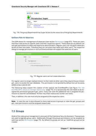 Greenbone Security Manager with Greenbone OS 4, Release 4
Fig. 7.10: The group DepartmentA has Super Access to the resources of the group DepartmentA.
GetUsers Role for Observers
The GSM allows for management of observers (see section Permissions (page 87)). These are users
that have read access to speciﬁc tasks and their respective reports. These observers by default can
only get permissions to tasks and reports by administrators. Regular users can not grant observers
access to their own tasks. Therefore they can not share their tasks with other users. The respective
dialog to manage permissions in not functional and does not support the selection of users.
Fig. 7.11: Regular users can not create observers.
For regular users to assign read permission to their tasks to other users they require the permission
get_users to access the user database. This permission is not granted by default but can be easily
added using a special role.
The following steps explain the creation of this special role GrantReadPriv (see ﬁgure The role
GrantReadPriv allows to manage read access. (page 71)). In a second step the role needs to be as-
signed the permission gos:perm:get_users. Every user with this additional role is assigned the per-
mission to read the userdatabase. He then may share read access to their own tasks.
Then, in addition, this role must only be assigned to the respective users.
Note: In case the user is also allowed to share read access to groups or roles the get_groups and
get_roles permissions must be assigned respectively.
7.3 Groups
Aside of the roles group management is also part of the Greenbone Security Assistant. These groups
are used to logically group users. Additionally through the groups permissions can be assigned as
well (see section Permissions (page 71)). By default no groups are set up. Indeﬁnite groups can be
created.
70 Chapter 7. GUI Administration
 