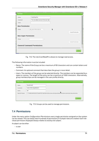 Greenbone Security Manager with Greenbone OS 4, Release 4
Fig. 7.12: The role GrantReadPriv allows to manage read access.
The following information must be included:
• Name: The name of the Group can be a maximum of 80 characters and can contain letters and
numbers.
• Comment: An optional comment that describes the group in more detail.
• Users: The members of the group can be selected directly. The members can be separated by a
space or comma. The length of the entry can be a maximum of 1000 characters. Alternatively,
group memberships can be managed in the user proﬁle directly.
Fig. 7.13: Groups can be used to manage permissions.
7.4 Permissions
Under the menu option Conﬁguration/Permissions every single permission assigned on the system
can be viewed. This can easily reach hundreds of permissions if multiple roles are created. Each indi-
vidual permission displayed always relates to exactly one subject.
A subject can be either
• a user
7.4. Permissions 71
 