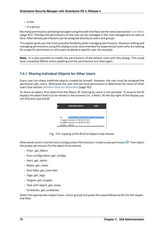 Greenbone Security Manager with Greenbone OS 4, Release 4
• a role
• or a group.
Normallypermissions are being managed using the web interface vie the roles (see section UserRoles
(page 65)). Thereby the permissions of the role can be managed in the role management as well as
here. Alternatively permissions can be assigned directly to users and groups.
This option gives you the most possible ﬂexibility when managing permissions. However adding and
managing permissions using this dialog is only recommended for experienced users who are looking
for a speciﬁc permission or who want to delete a speciﬁc user, for example.
Note: It is also possible to modify the permissions of the default roles with this dialog. This could
have unwanted e ects when updating and the permissions are reset again.
7.4.1 Sharing Individual Objects for Other Users
Every user can share indeﬁnite objects created by himself. However, the user must be assigned the
permission get_users. Otherwise the user will not have permission to determine the name of other
users (see section GetUsers Role for Observers (page 70)).
To share an object, ﬁrst determine the Object-ID. Sharing by name is not possible. To acquire the ID
display the object that is to be shared in the browser (i.e. a ﬁlter). At the top right of the display you
can ﬁnd and copy the ID.
Fig. 7.14: Copying of the ID of an object to be shared.
Afterwards switch into the menu Conﬁguration/Permissions. Create a newpermission . Then select
the proper permission for the object to be shared:
• Filter: get_ﬁlters
• Scan conﬁguration: get_conﬁgs
• Alert: get_alerts
• Notes: get_notes
• Overrides: get_overrides
• Tags: get_tags
• Targets: get_targets
• Task with report: get_tasks
• Schedules: get_schedules
Select the appropriate subject (user, role or group) and paste the copied Resource ID into the respec-
tive ﬁeld.
72 Chapter 7. GUI Administration
 