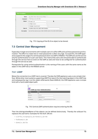 Greenbone Security Manager with Greenbone OS 4, Release 4
Fig. 7.15: Copying of the ID of an object to be shared.
7.5 Central User Management
Especiallyin largerenvironments with multiple users it is often di cult to achieve password synchro-
nization. The e ort to create new or reset passwords is often very high. To avoid this, the GSM appli-
ance supports the usage of a central password store via LDAP or RADIUS. The GSM will use the service
only for authentication on a per user basis. This means that users who should be able to authenticate
through the service have to exist on the GSM as well and have to be conﬁgured for authentication
through the service as well.
Prerequisite for using central authentication is the naming of the users with the same name as the
object in the LDAP tree or the RADIUS server.
7.5.1 LDAP
Below the connection to a LDAP tree is covered. Thereby the GSM appliance uses a very simple inter-
face. While other most systems supporting LDAP ﬁrst search for the matching object in the LDAP tree
and subsequently log in as this object afterwards (Search&Bind), the GSM appliance uses a simple
bind with a hard coded object path.
Fig. 7.16: Central LDAP authentication requires entering the DN.
Then the distinguishedName of the objects can be deﬁned distinctively. Thereby the wildcard %s
replaces the username. Examples for the Auth. DN are:
• uid=%s,ou=people,dc=domain,dc=de
• %s@domain.de
• domain.de%s
7.5. Central User Management 73
 